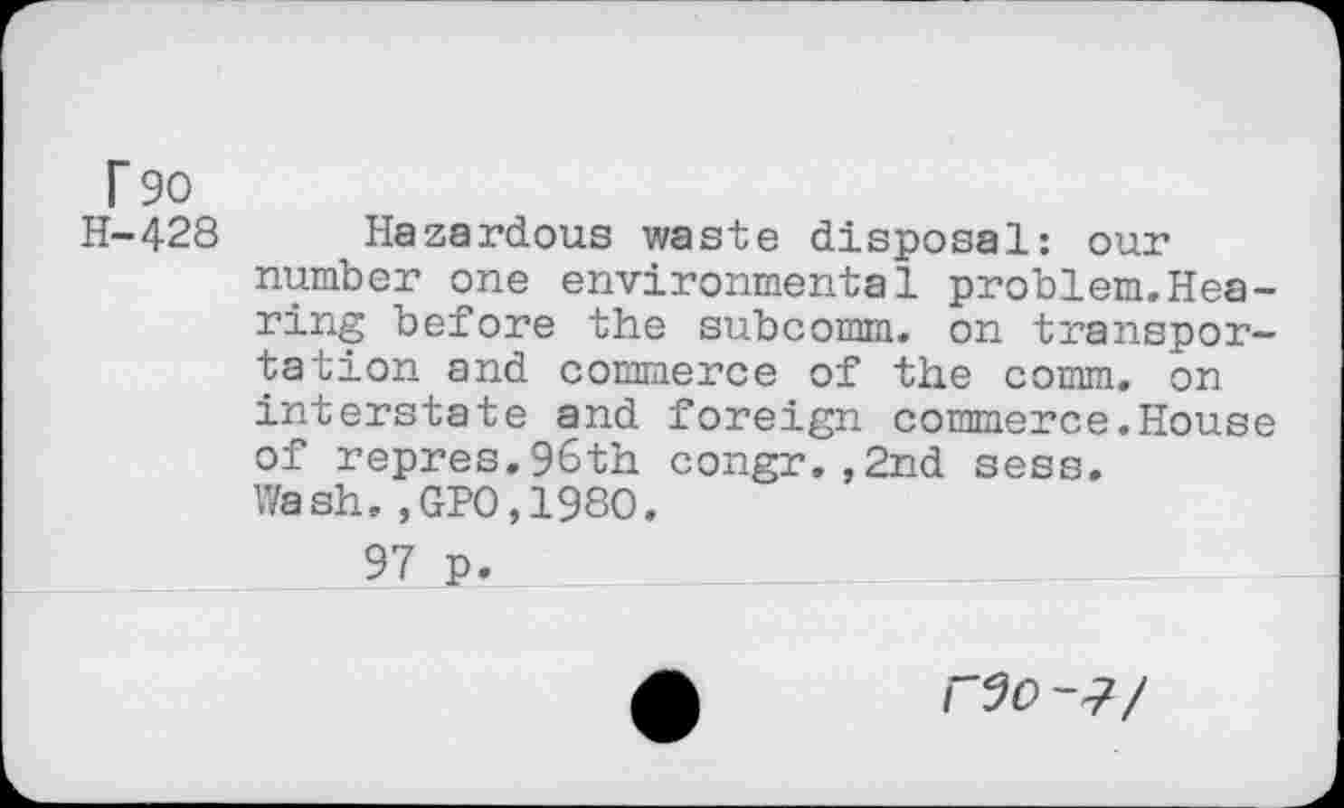 ﻿r 90 H-428
Hazardous waste disposal: our number one environmental problem.Hearing before the subcomm, on transportation and commerce of the comm, on interstate and foreign commerce.House of repres.96th congr.,2nd sess. Wash.,GP0,1980.
97 p.